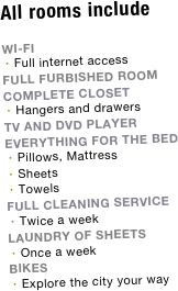 All rooms include

WI-FI
Full internet access
FULL FURBISHED ROOM
COMPLETE CLOSET
Hangers and drawers
TV AND DVD PLAYER
EVERYTHING FOR THE BED
Pillows, Mattress 
Sheets
Towels
FULL CLEANING SERVICE
Twice a week
LAUNDRY OF SHEETS
Once a week
bikes
Explore the city your way


